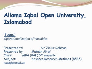 Allama Iqbal Open University,
Islamabad
Topic:
Operationalization of Variables
Presented to: Sir Zia ur Rehman
Presented by: Mateen Altaf
Class: MBA (B&F) 5th semester
Subject: Advance Research Methods (8535)
mataltaf@hotmail.com
 
