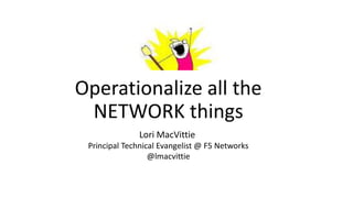 Operationalize all the
NETWORK things
Lori MacVittie
Principal Technical Evangelist @ F5 Networks
@lmacvittie
 