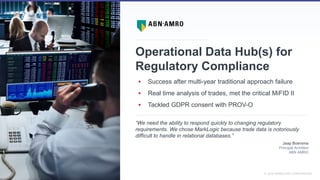 SLIDE: 18 7 November 2018© MARKLOGIC CORPORATION
________________________________________________
Operational Data Hub(s) for
Regulatory Compliance
 Success after multi-year traditional approach failure
 Real time analysis of trades, met the critical MiFID II
 Tackled GDPR consent with PROV-O
___________________________________________________________________________________________________________________
“We need the ability to respond quickly to changing regulatory
requirements. We chose MarkLogic because trade data is notoriously
difficult to handle in relational databases.”
Jaap Boersma
Principal Architect
ABN AMRO
 