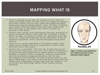 There is nothing wrong with the memory so far. Then it's
worse with night vision. Torsten works out regularly together
with some friends. He has seen some old people who were
alone and stopped eating properly. Anna, his wife, is feeling
much better now than before when she was in great pain.
She relies less on the walker now. There is luckily an
elevator in the house.
 Torsten want contact with government officials, pharmacy or
doctor in person. Phone is all right, but it's better to meet
them. He says: ”As long as I can go to a pharmacy and I will
do you so.” Since Anna became ill, the apartment is full of
assistive equipment, and it occasionally goes wrong when
using it.
 They live in a rental apartment of 72 square meters, two
rooms and a kitchen. The area is good but it feels a little
less safe than it did before.
 Torsten has a cell phone. The first one he got from one of
the sons who would buy a new one. He is not so interested in
trying out services supported by mobile phone or computer.
Actually, he doesn’t have a computer. Torsten understands
well how mechanical engineering works, but the new
technology is more difficult. He uses a manual when he will
learn something, or he wants to be told face -to-face how new
things work. Sometimes he gets help from the children. It is
worrying if the technology makes direct human contact
decrease.
03/07/2013 Faculty of Design and Creative Technologies, AUT 12
MAPPING WHAT IS
Figure 1. Torsten, senior gentleman,
born 1926 and married to Anna
[Illustrator: Stefan Nygard]
 