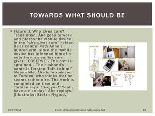  Figure 3. Who gives care?
Translation: Åke goes to work
and places the mobile device
in the ”who gives care” holder.
He is careful with Anna’s
injured arm, since the mobile
device has informed him of a
note from an earlier care
giver: ”OBSERVE: - The arm is
sprained. - The husband’s
name is Torsten. Talk to him!”
Meanwhile, Åke is introduced
to Torsten, who thinks that he
seems rather nice. The work is
completed on time and
Torsten says: ”See you!” Yeah,
have a nice day!, Åke replays.
[Illustrator: Stefan Nygard.]
03/07/2013 Faculty of Design and Creative Technologies, AUT 15
TOWARDS WHAT SHOULD BE
 