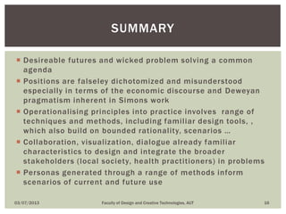  Desireable futures and wicked problem solving a common
agenda
 Positions are falseley dichotomized and misunderstood
especially in terms of the economic discourse and Deweyan
pragmatism inherent in Simons work
 Operationalising principles into practice involves range of
techniques and methods, including familiar design tools, ,
which also build on bounded rationality, scenarios …
 Collaboration, visualization, dialogue already familiar
characteristics to design and integrate the broader
stakeholders (local society, health practitioners) in problems
 Personas generated through a range of methods inform
scenarios of current and future use
03/07/2013 Faculty of Design and Creative Technologies, AUT 16
SUMMARY
 