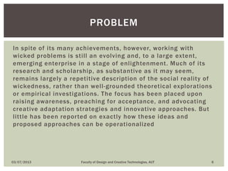 In spite of its many achievements, however, working with
wicked problems is still an evolving and, to a large extent,
emerging enterprise in a stage of enlightenment. Much of its
research and scholarship, as substantive as it may seem,
remains largely a repetitive description of the social reality of
wickedness, rather than well-grounded theoretical explorations
or empirical investigations. The focus has been placed upon
raising awareness, preaching for acceptance, and advocating
creative adaptation strategies and innovative approaches. But
little has been reported on exactly how these ideas and
proposed approaches can be operationalized
03/07/2013 Faculty of Design and Creative Technologies, AUT 6
PROBLEM
 