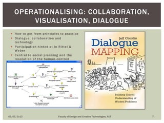  How to get from principles to practice
 Dialogue, collaboration and
technology
 Participation hinted at in Rittel &
Weber
 Central to social planning and the
resolution of the human-centred
problems of the artificial sciences
03/07/2013 Faculty of Design and Creative Technologies, AUT 7
OPERATIONALISING: COLLABORATION,
VISUALISATION, DIALOGUE
 