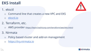 10
EKS Install
1. eksctl
o Command line that creates a new VPC and EKS
o eksctl.io
2. Terraform, etc.
o AWS provider (https://learn.hashicorp.com/terraform/aws/eks-intro)
3. Nirmata
o Policy based cluster and add-on management
o https://try.nirmata.io
 