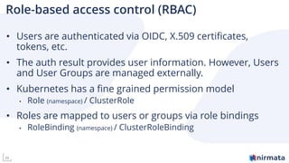 26
Role-based access control (RBAC)
• Users are authenticated via OIDC, X.509 certificates,
tokens, etc.
• The auth result provides user information. However, Users
and User Groups are managed externally.
• Kubernetes has a fine grained permission model
• Role (namespace) / ClusterRole
• Roles are mapped to users or groups via role bindings
• RoleBinding (namespace) / ClusterRoleBinding
 