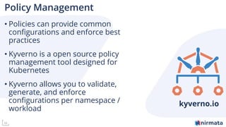 33
Policy Management
• Policies can provide common
configurations and enforce best
practices
• Kyverno is a open source policy
management tool designed for
Kubernetes
• Kyverno allows you to validate,
generate, and enforce
configurations per namespace /
workload
kyverno.io
 