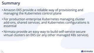 36
Summary
• Amazon EKS provide a reliable way of provisioning and
managing the Kubernetes control plane
• For production enterprise Kubernetes managing cluster
add-ons, shared services, and Kubernetes configurations is
essential
• Nirmata provide an easy way to build self-service secure
virtual clusters on EKS (or any other managed K8s service).
 