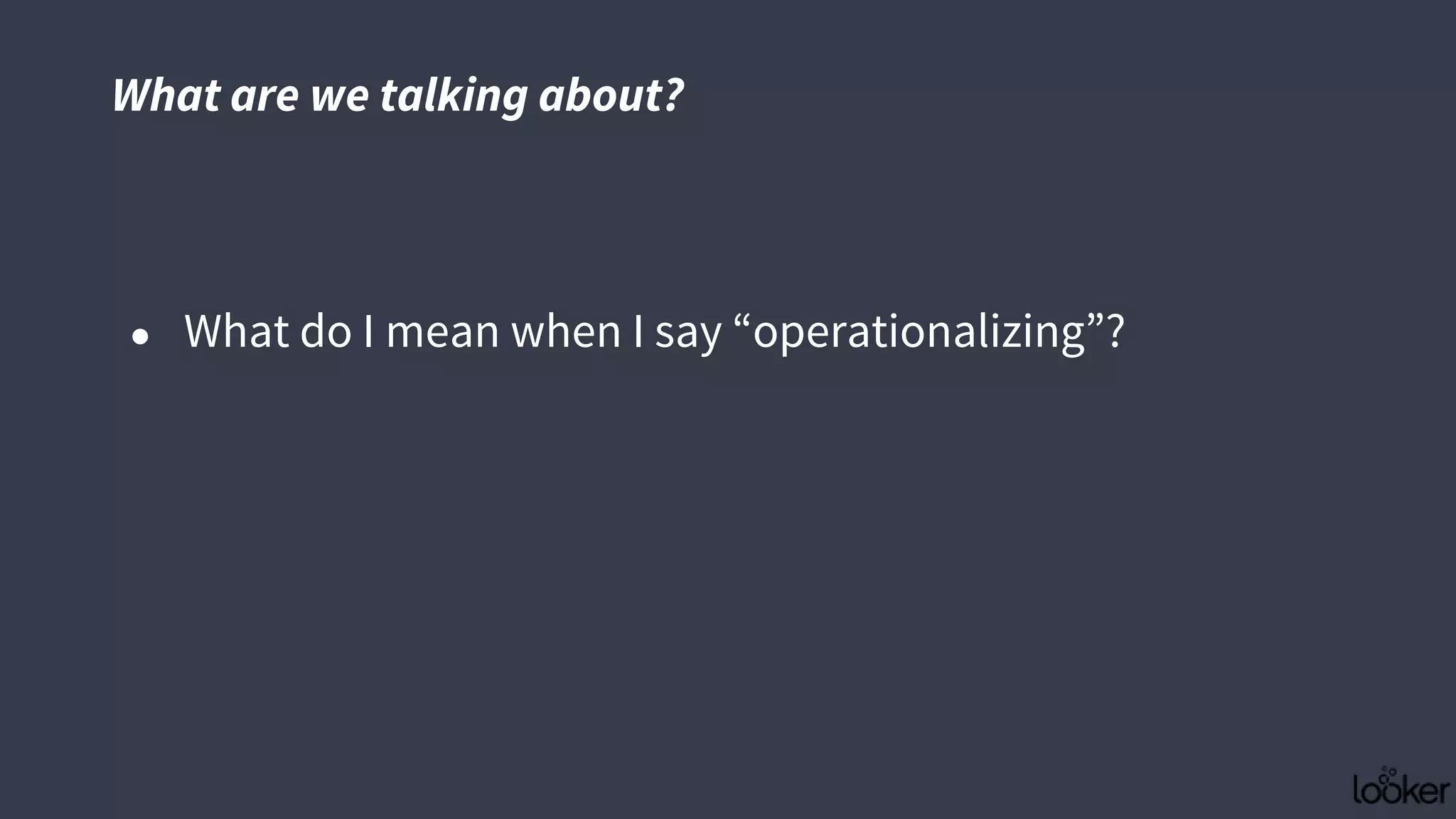 What are we talking about?
● What do I mean when I say “operationalizing”?
 