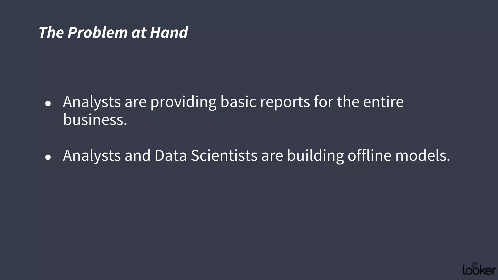 ● Analysts are providing basic reports for the entire
business.
● Analysts and Data Scientists are building offline models.
The Problem at Hand
 