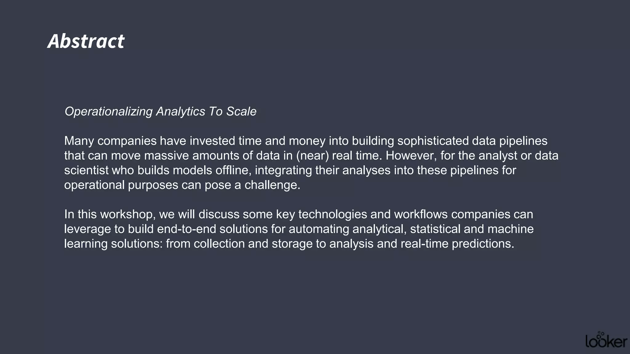 Operationalizing Analytics To Scale
Many companies have invested time and money into building sophisticated data pipelines
that can move massive amounts of data in (near) real time. However, for the analyst or data
scientist who builds models offline, integrating their analyses into these pipelines for
operational purposes can pose a challenge.
In this workshop, we will discuss some key technologies and workflows companies can
leverage to build end-to-end solutions for automating analytical, statistical and machine
learning solutions: from collection and storage to analysis and real-time predictions.
Abstract
 