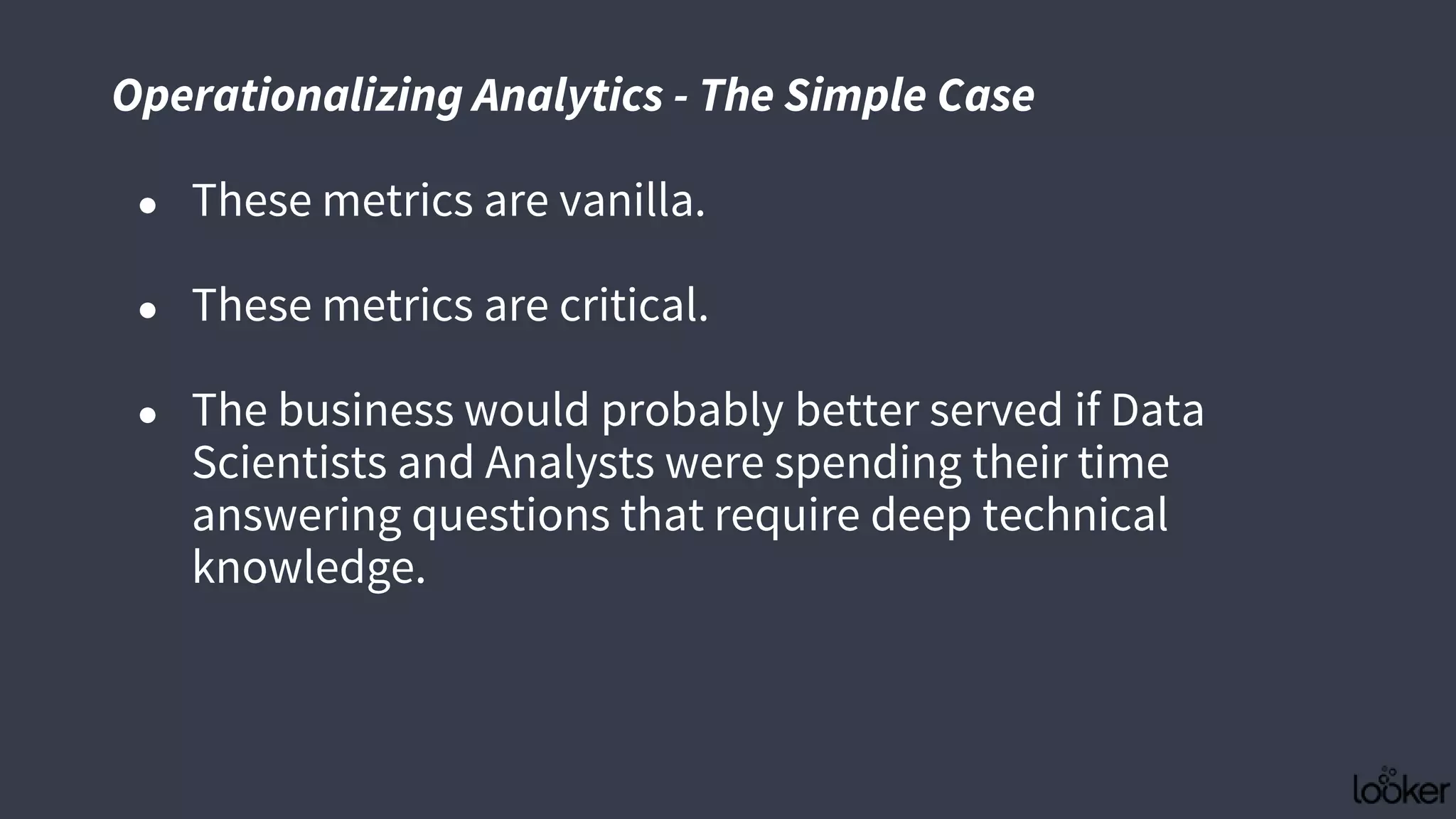 ● These metrics are vanilla.
● These metrics are critical.
● The business would probably better served if Data
Scientists and Analysts were spending their time
answering questions that require deep technical
knowledge.
Operationalizing Analytics - The Simple Case
 