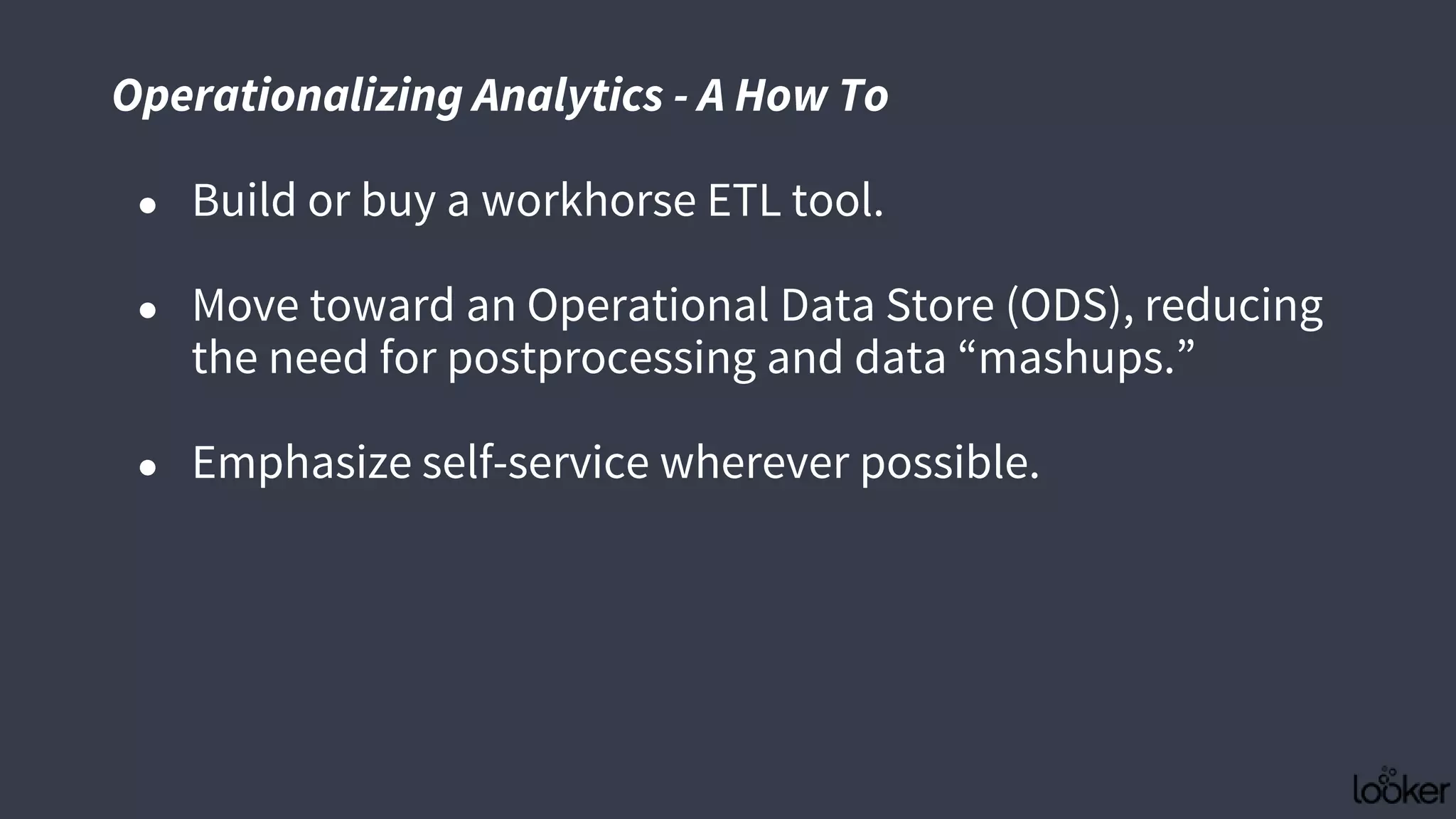 ● Build or buy a workhorse ETL tool.
● Move toward an Operational Data Store (ODS), reducing
the need for postprocessing and data “mashups.”
● Emphasize self-service wherever possible.
Operationalizing Analytics - A How To
 