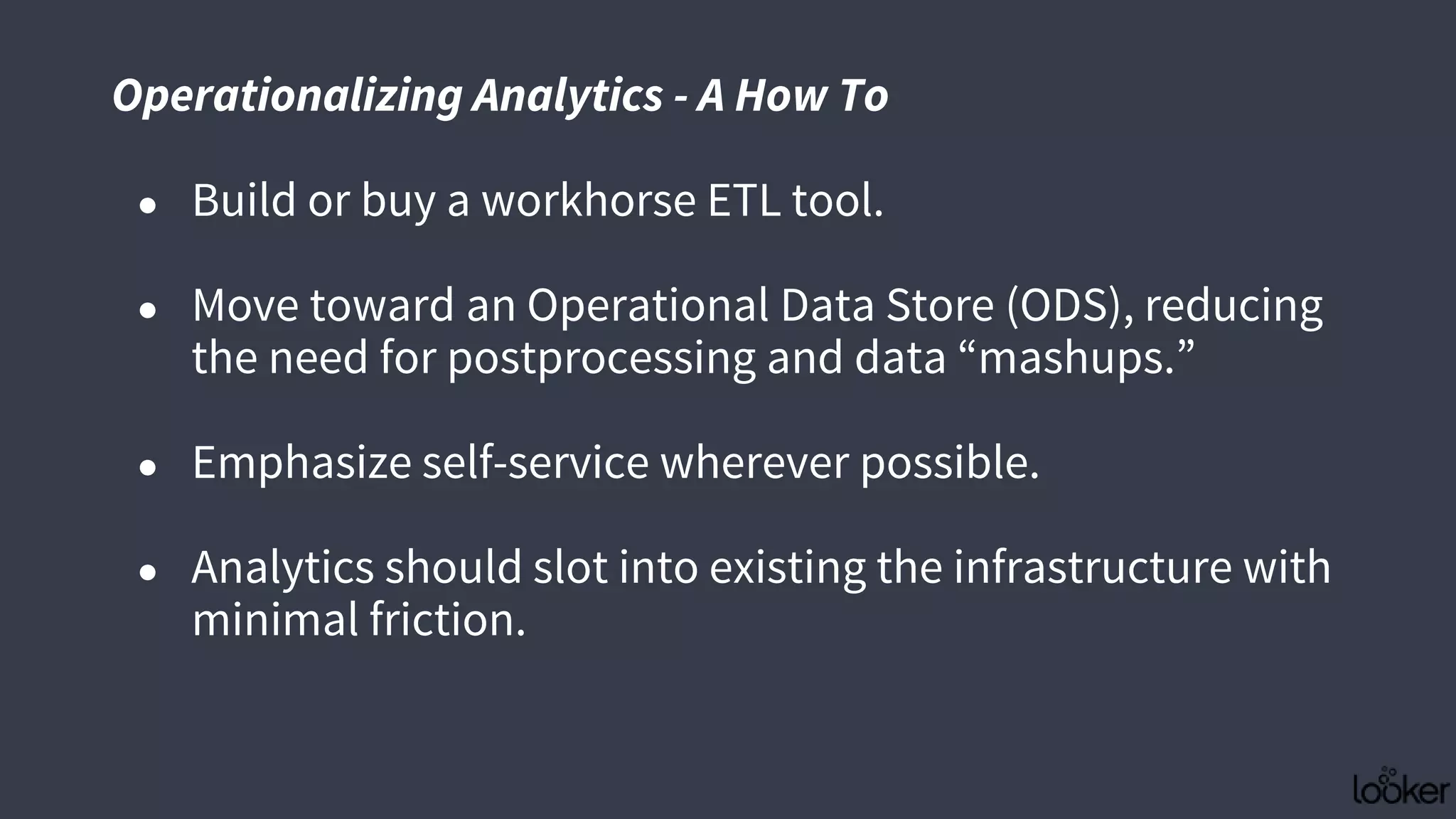 ● Build or buy a workhorse ETL tool.
● Move toward an Operational Data Store (ODS), reducing
the need for postprocessing and data “mashups.”
● Emphasize self-service wherever possible.
● Analytics should slot into existing the infrastructure with
minimal friction.
Operationalizing Analytics - A How To
 