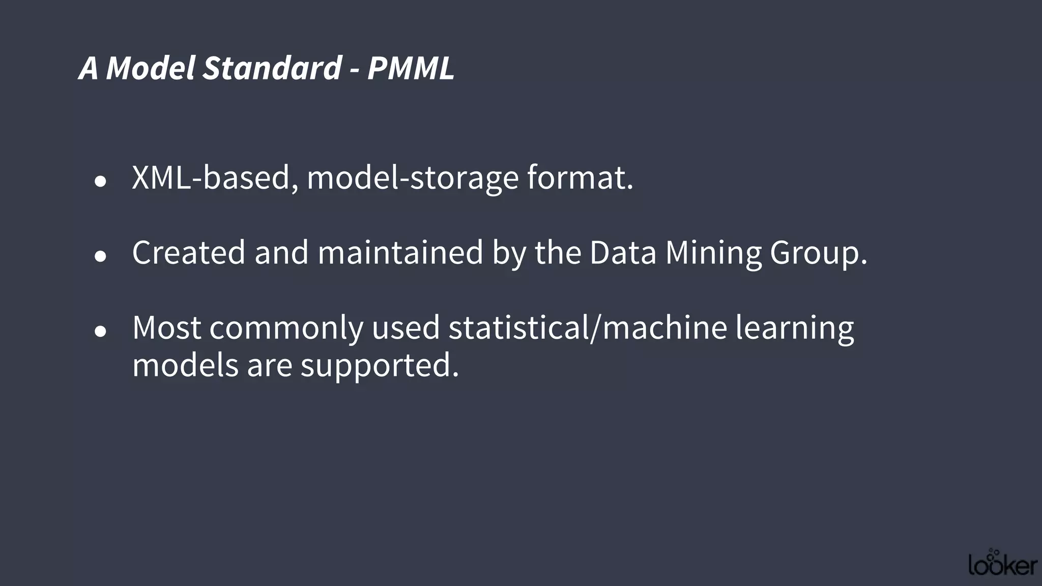 ● XML-based, model-storage format.
● Created and maintained by the Data Mining Group.
● Most commonly used statistical/machine learning
models are supported.
A Model Standard - PMML
 