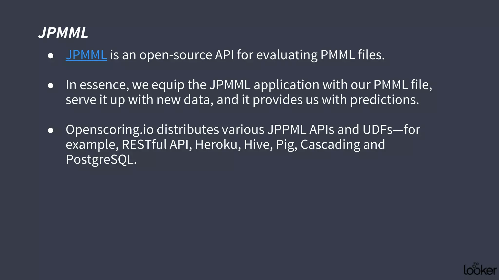 JPMML
● JPMML is an open-source API for evaluating PMML files.
● In essence, we equip the JPMML application with our PMML file,
serve it up with new data, and it provides us with predictions.
● Openscoring.io distributes various JPPML APIs and UDFs—for
example, RESTful API, Heroku, Hive, Pig, Cascading and
PostgreSQL.
 