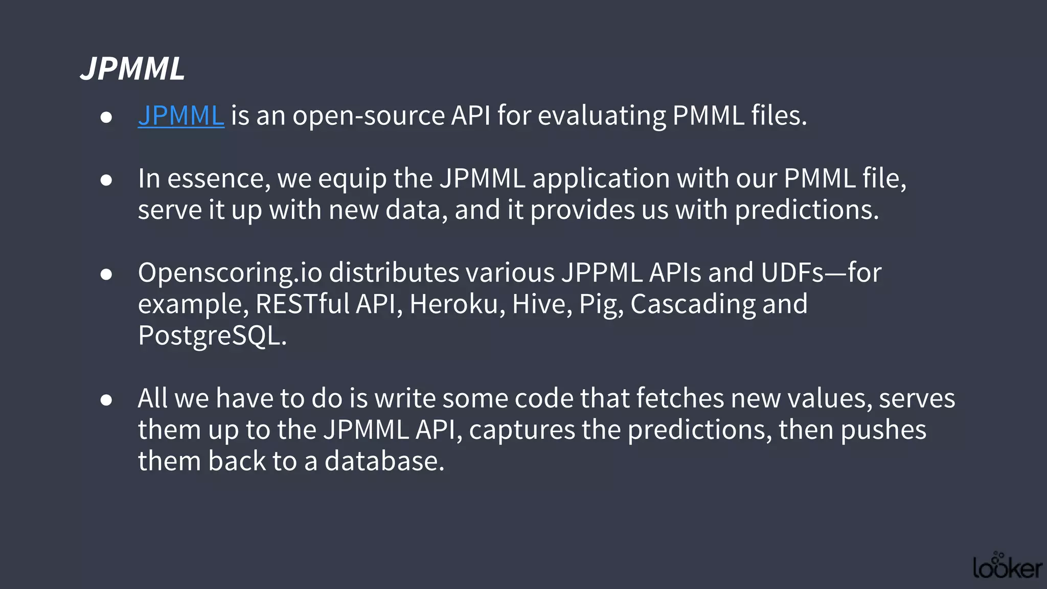 JPMML
● JPMML is an open-source API for evaluating PMML files.
● In essence, we equip the JPMML application with our PMML file,
serve it up with new data, and it provides us with predictions.
● Openscoring.io distributes various JPPML APIs and UDFs—for
example, RESTful API, Heroku, Hive, Pig, Cascading and
PostgreSQL.
● All we have to do is write some code that fetches new values, serves
them up to the JPMML API, captures the predictions, then pushes
them back to a database.
 