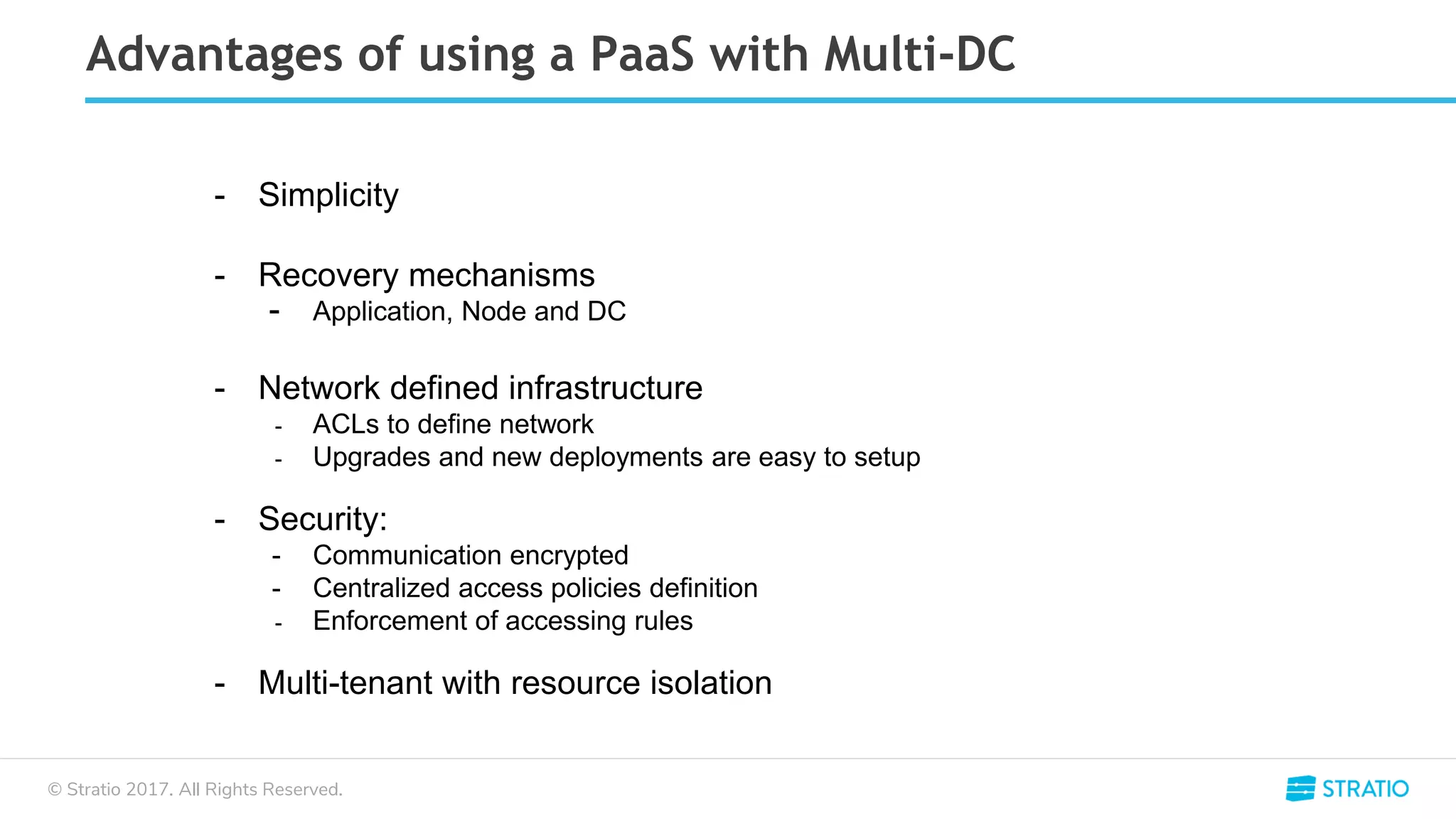 © Stratio 2017. All Rights Reserved.
Advantages of using a PaaS with Multi-DC
- Simplicity
- Recovery mechanisms
- Application, Node and DC
- Network defined infrastructure
- ACLs to define network
- Upgrades and new deployments are easy to setup
- Security:
- Communication encrypted
- Centralized access policies definition
- Enforcement of accessing rules
- Multi-tenant with resource isolation
 