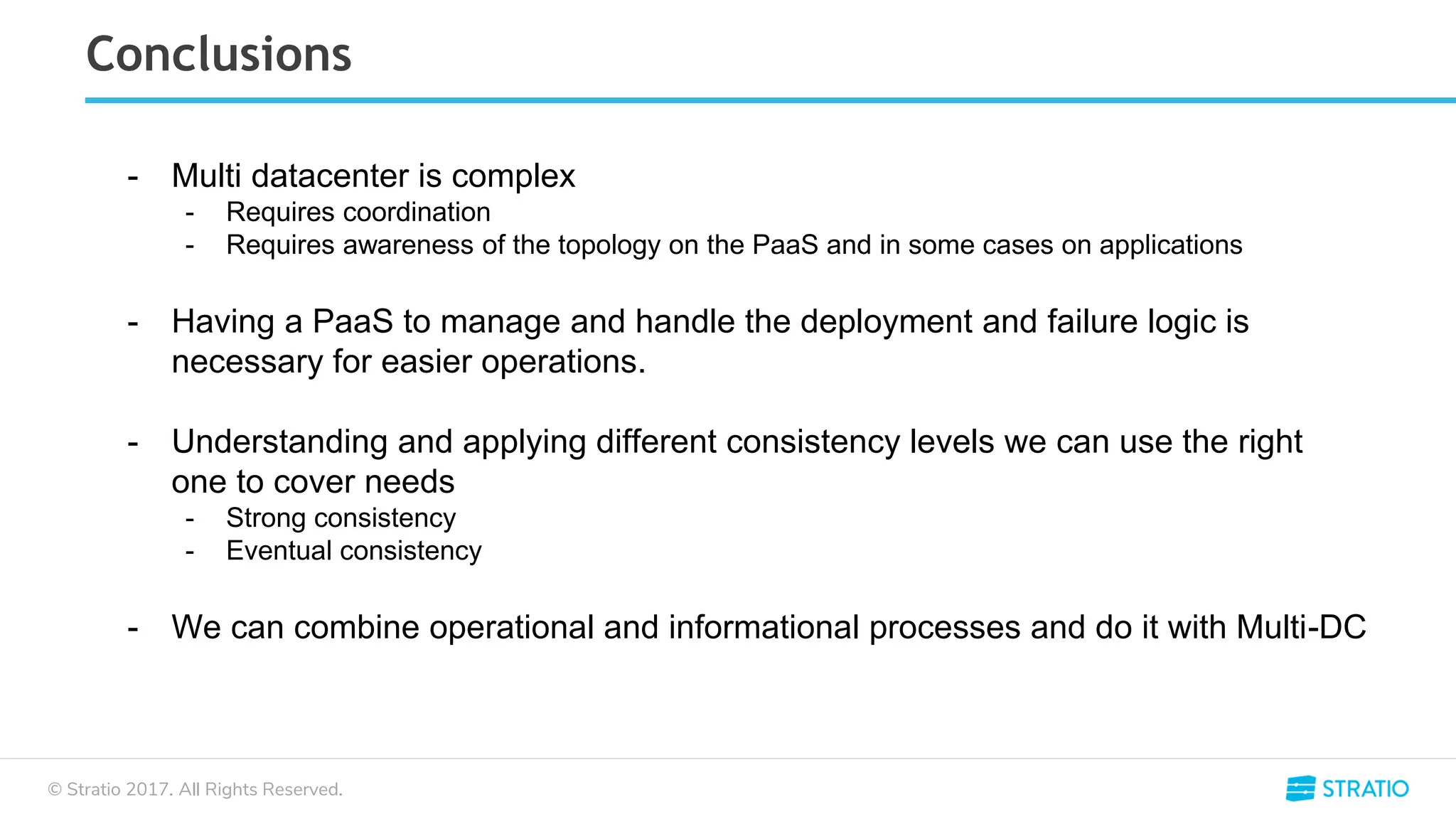 © Stratio 2017. All Rights Reserved.
Conclusions
- Multi datacenter is complex
- Requires coordination
- Requires awareness of the topology on the PaaS and in some cases on applications
- Having a PaaS to manage and handle the deployment and failure logic is
necessary for easier operations.
- Understanding and applying different consistency levels we can use the right
one to cover needs
- Strong consistency
- Eventual consistency
- We can combine operational and informational processes and do it with Multi-DC
 