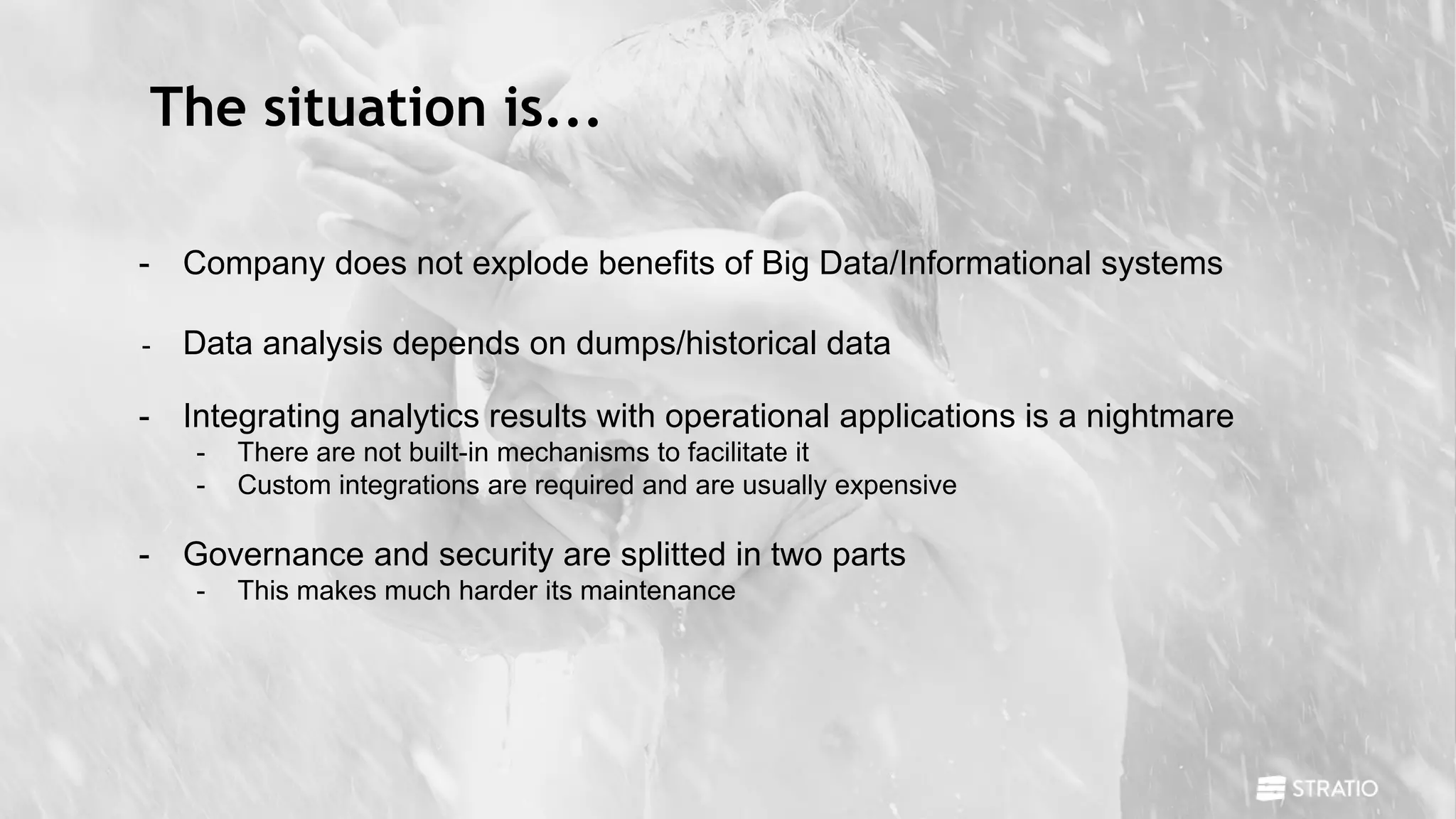 The situation is...
- Company does not explode benefits of Big Data/Informational systems
- Data analysis depends on dumps/historical data
- Integrating analytics results with operational applications is a nightmare
- There are not built-in mechanisms to facilitate it
- Custom integrations are required and are usually expensive
- Governance and security are splitted in two parts
- This makes much harder its maintenance
 