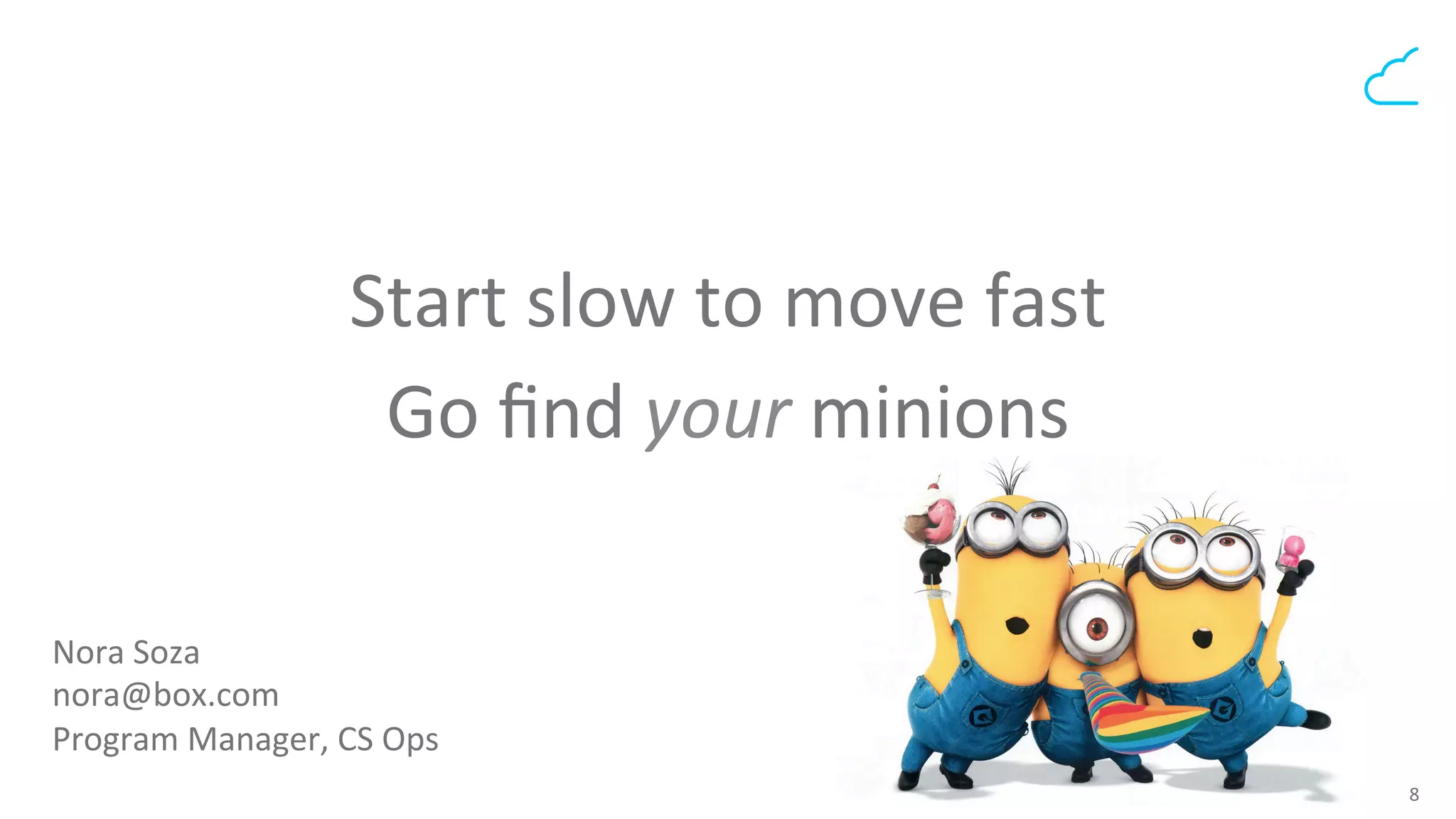 8	
  
Start	
  slow	
  to	
  move	
  fast	
  	
  	
  
Go	
  ﬁnd	
  your	
  minions	
  
	
  
Nora	
  Soza	
  
nora@box.com	
  	
  
Program	
  Manager,	
  CS	
  Ops	
  
 