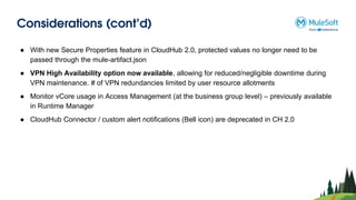 Considerations (cont’d)
● With new Secure Properties feature in CloudHub 2.0, protected values no longer need to be
passed through the mule-artifact.json
● VPN High Availability option now available, allowing for reduced/negligible downtime during
VPN maintenance. # of VPN redundancies limited by user resource allotments
● Monitor vCore usage in Access Management (at the business group level) – previously available
in Runtime Manager
● CloudHub Connector / custom alert notifications (Bell icon) are deprecated in CH 2.0
 