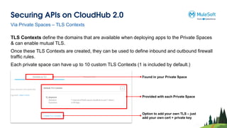 Securing APIs on CloudHub 2.0
Via Private Spaces – TLS Contexts
TLS Contexts define the domains that are available when deploying apps to the Private Spaces
& can enable mutual TLS.
Once these TLS Contexts are created, they can be used to define inbound and outbound firewall
traffic rules.
Each private space can have up to 10 custom TLS Contexts (1 is included by default.)
Found in your Private Space
Provided with each Private Space
Option to add your own TLS – just
add your own cert + private key
 