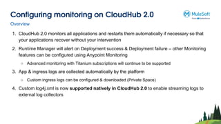 Configuring monitoring on CloudHub 2.0
1. CloudHub 2.0 monitors all applications and restarts them automatically if necessary so that
your applications recover without your intervention
2. Runtime Manager will alert on Deployment success & Deployment failure – other Monitoring
features can be configured using Anypoint Monitoring
○ Advanced monitoring with Titanium subscriptions will continue to be supported
3. App & ingress logs are collected automatically by the platform
○ Custom ingress logs can be configured & downloaded (Private Space)
4. Custom log4j.xml is now supported natively in CloudHub 2.0 to enable streaming logs to
external log collectors
Overview
 