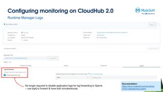Configuring monitoring on CloudHub 2.0
Runtime Manager Logs
No longer required to disable application logs for log forwarding to Splunk
– use log4j to forward & have both simultaneously
Documentation:
https://docs.mulesoft.com/cloudhub-
2/ch2-integrate-log-system
 