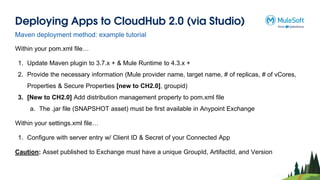 Deploying Apps to CloudHub 2.0 (via Studio)
Within your pom.xml file…
1. Update Maven plugin to 3.7.x + & Mule Runtime to 4.3.x +
2. Provide the necessary information (Mule provider name, target name, # of replicas, # of vCores,
Properties & Secure Properties [new to CH2.0], groupid)
3. [New to CH2.0] Add distribution management property to pom.xml file
a. The .jar file (SNAPSHOT asset) must be first available in Anypoint Exchange
Within your settings.xml file…
1. Configure with server entry w/ Client ID & Secret of your Connected App
Caution: Asset published to Exchange must have a unique GroupId, ArtifactId, and Version
Maven deployment method: example tutorial
 