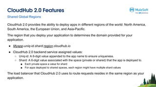CloudHub 2.0 Features
CloudHub 2.0 provides the ability to deploy apps in different regions of the world: North America,
South America, the European Union, and Asia-Pacific.
The region that you deploy your application to determines the domain provided for your
application.
● Myapp-uniq-id.shard.region.cloudhub.io
● CloudHub 2.0 backend service assigned values:
○ Uniq-id: A 6-digit value appended to the app name to ensure uniqueness.
○ Shard: A 6-digit value associated with the space (private or shared) that the app is deployed to.
■ Each private space a value for shard
■ For apps deployed to shared spaces, each region might have multiple shard values
The load balancer that CloudHub 2.0 uses to route requests resides in the same region as your
application.
Shared Global Regions
 