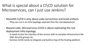 What	is	special	about	a	CICD	solution	for	
Microservices,	can	I	just	use	Jenkins?
- Monolith	CI/CD	is	only	about	code	correctness	and	build	artifacts
- They	can	run	in	an	Infra	topology	separate	than	the	real	deployment
- Beyond	code,	Microservices	CI/CD	is	about	replicating	the	real	
deployment	infra	topology
- It	needs	to	test	the	interface	of	the	service	with	its	complex	infrastructure	like	
IAM,	Security	groups	etc.
- Services	CI/CD	needs	to	integrate	and	build	on	top	of	the	hosting	platform		
 