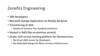Zenefits	Engineering
• 200	Developers
• Monolith	Django Application	on	MySQL	Backend
• Transitioning	to	SOA
• Dozens	of	services,	few	Hundred	containers
• Hosted	in	AWS	(No	on	premise	servers)
• Duplo:	Self-service	Hosting	platform	for	Microservices
• No	Direct	AWS	access	for	developers
• No	dedicated	Devops
 