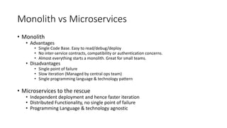 Monolith	vs	Microservices
• Monolith	
• Advantages
• Single	Code	Base.	Easy	to	read/debug/deploy
• No	inter-service	contracts,	compatibility	or	authentication	concerns.
• Easy	to	get	started.	Great	for	small	teams.	
• Disadvantages
• Single	point	of	failure
• Slow	iteration	with	large	teams	(Managed	by	central	ops	team)
• Single	programming	language	&	technology	pattern
• Microservices
• Independent	deployment	and	hence	faster	iteration
• Distributed	Functionality,	no	single	point	of	failure
• Programming	Language	&	technology	agnostic
 