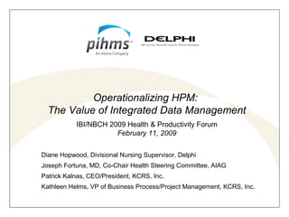 KCRS, Inc.
           Operationalizing HPM:
  The Value of Integrated Data Management
                 February 13, 2008
           IBI/NBCH 2009 Health & Productivity Forum
                      February 11, 2009

Diane Hopwood, Divisional Nursing Supervisor, Delphi
Joseph Fortuna, MD, Co-Chair Health Steering Committee, AIAG
Patrick Kalnas, CEO/President, KCRS, Inc.
Kathleen Helms, VP of Business Process/Project Management, KCRS, Inc.



                                                               © KCRS, Inc 2007
 