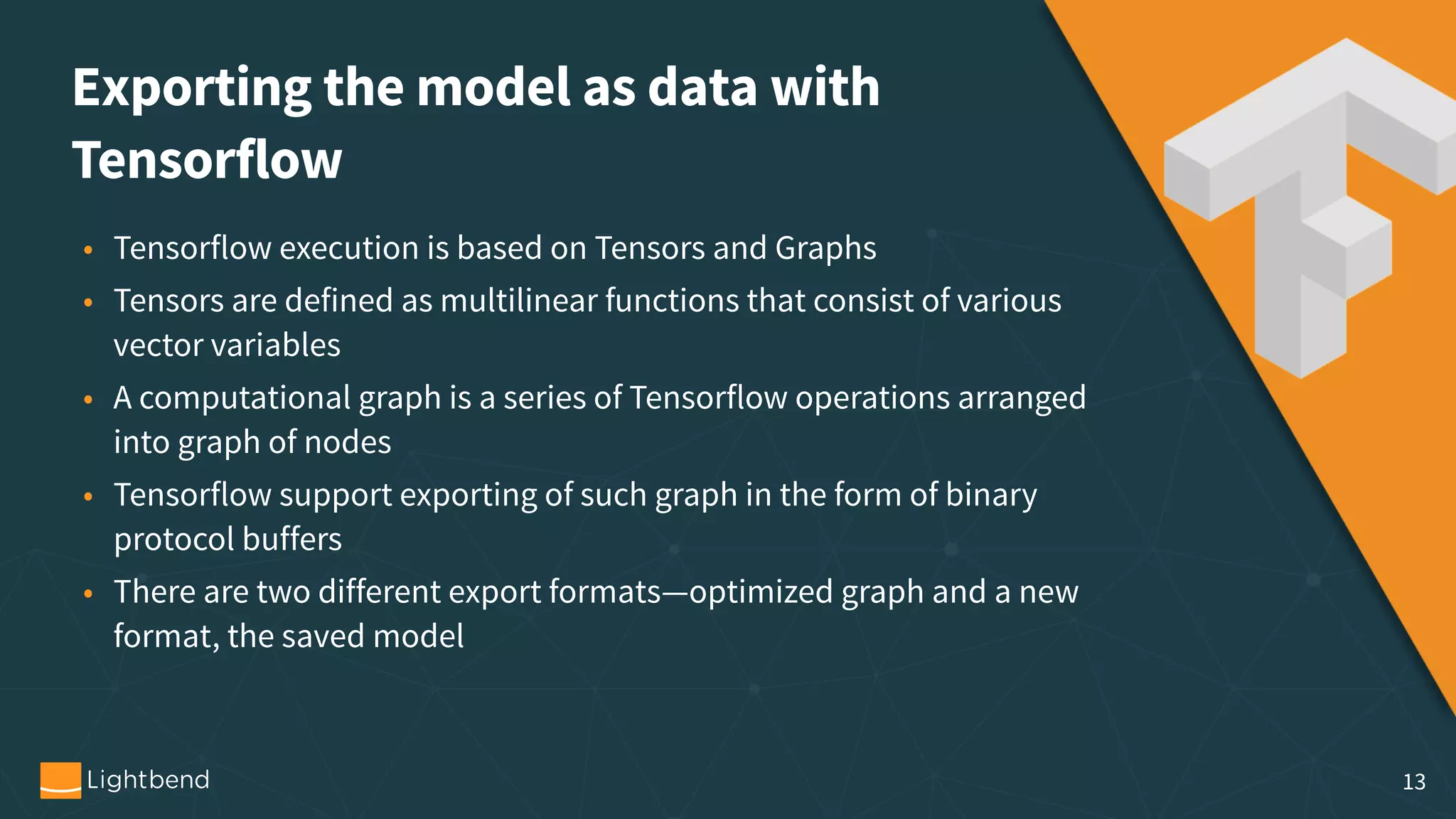 Exporting the model as data with   Tensorflow • Tensorflow execution is based on Tensors and Graphs • Tensors are defined as multilinear functions that consist of various vector variables • A computational graph is a series of Tensorflow operations arranged into graph of nodes • Tensorflow support exporting of such graph in the form of binary protocol buffers • There are two different export formats—optimized graph and a new format, the saved model 13 