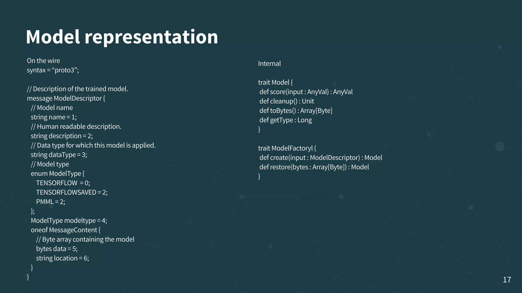 Model representation On the wire syntax = “proto3”; // Description of the trained model. message ModelDescriptor {    // Model name    string name = 1;    // Human readable description.    string description = 2;    // Data type for which this model is applied.    string dataType = 3;    // Model type    enum ModelType {        TENSORFLOW  = 0;        TENSORFLOWSAVED = 2;        PMML = 2;    };    ModelType modeltype = 4;    oneof MessageContent {        // Byte array containing the model        bytes data = 5;        string location = 6;    } } Internal  trait Model {  def score(input : AnyVal) : AnyVal  def cleanup() : Unit  def toBytes() : Array[Byte]  def getType : Long }  trait ModelFactoryl {  def create(input : ModelDescriptor) : Model  def restore(bytes : Array[Byte]) : Model } 17 