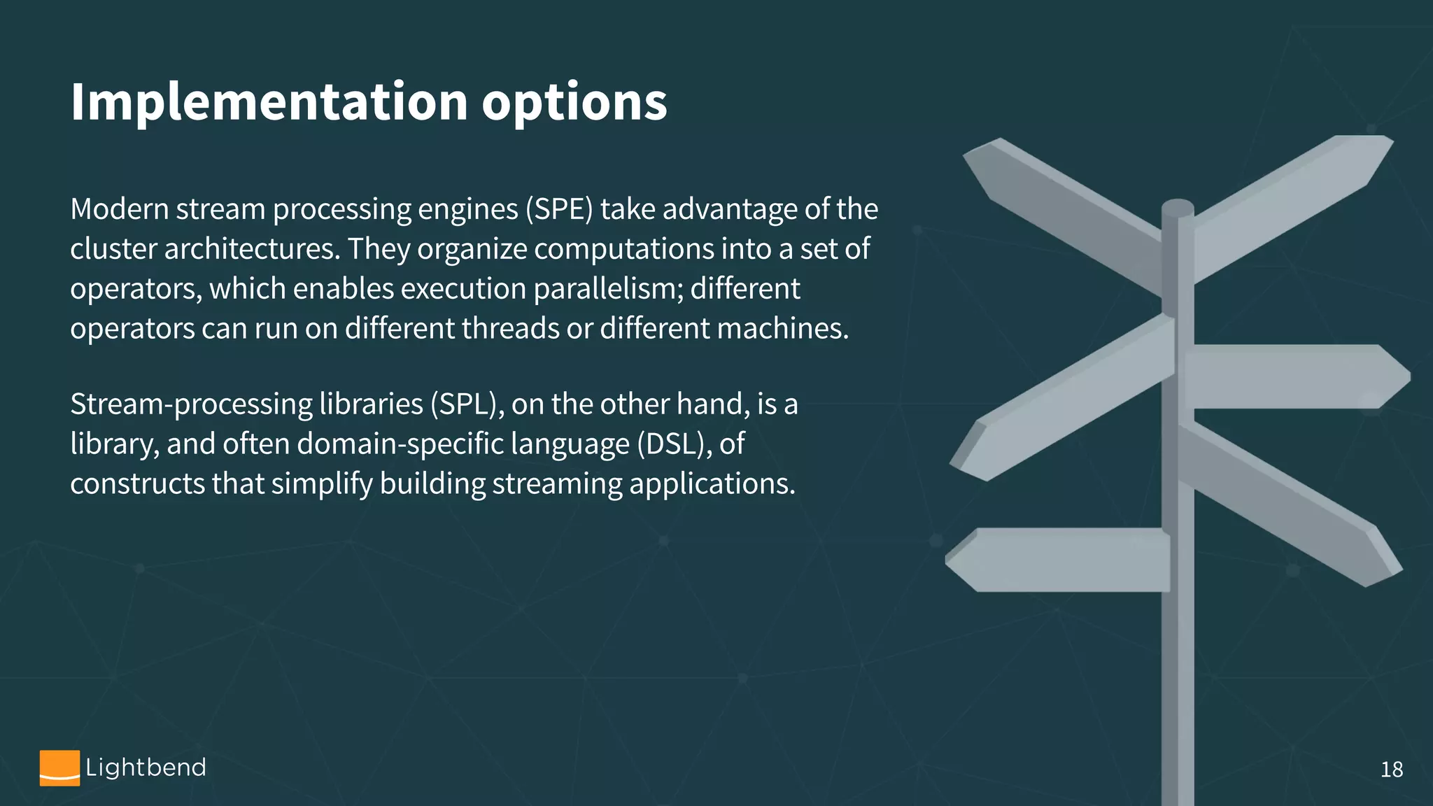 Implementation options Modern stream processing engines (SPE) take advantage of the cluster architectures. They organize computations into a set of operators, which enables execution parallelism; different operators can run on different threads or different machines. Stream-processing libraries (SPL), on the other hand, is a library, and often domain-specific language (DSL), of constructs that simplify building streaming applications. 18 