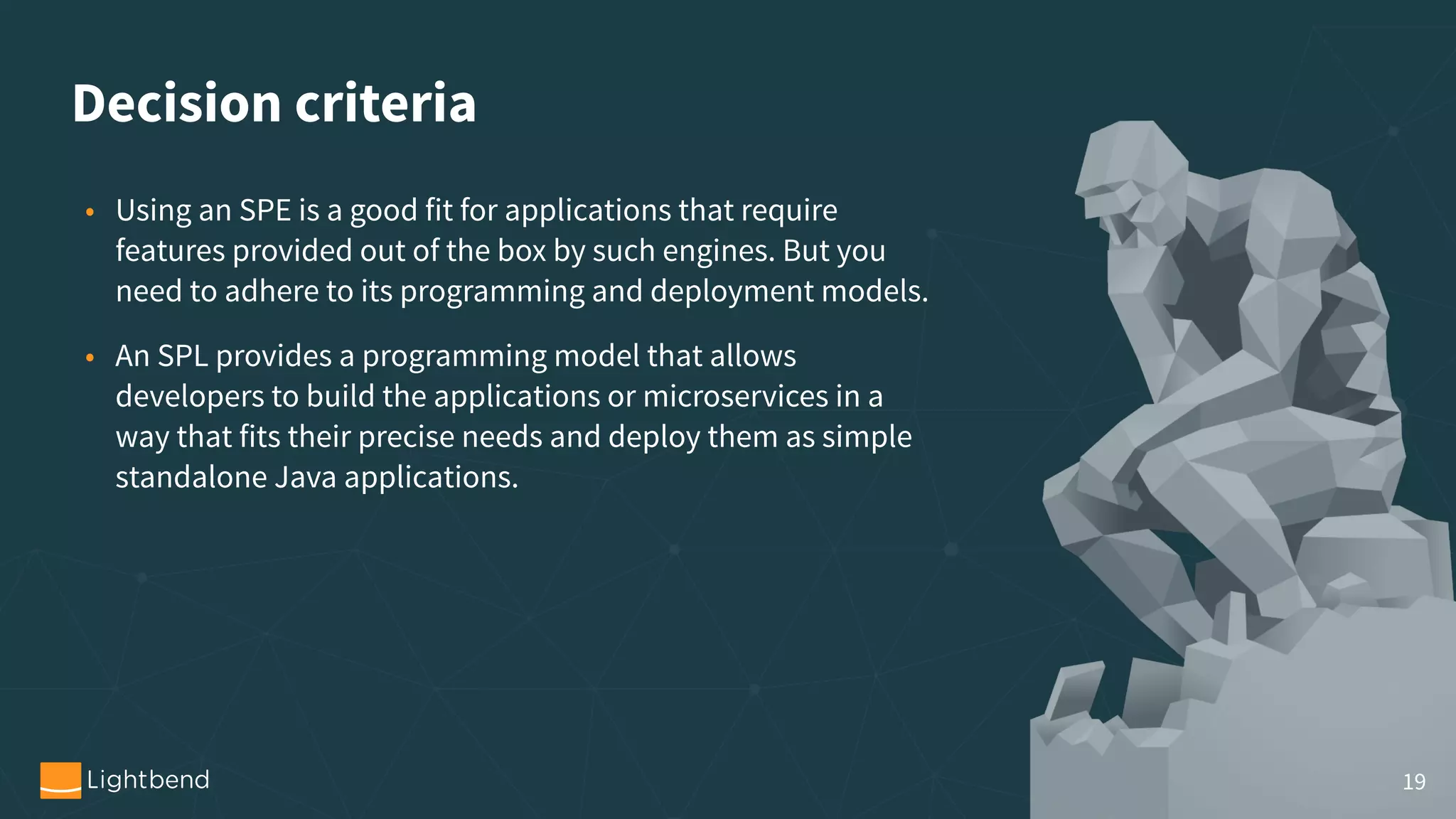 Decision criteria • Using an SPE is a good fit for applications that require features provided out of the box by such engines. But you need to adhere to its programming and deployment models. • An SPL provides a programming model that allows developers to build the applications or microservices in a way that fits their precise needs and deploy them as simple standalone Java applications. 19 