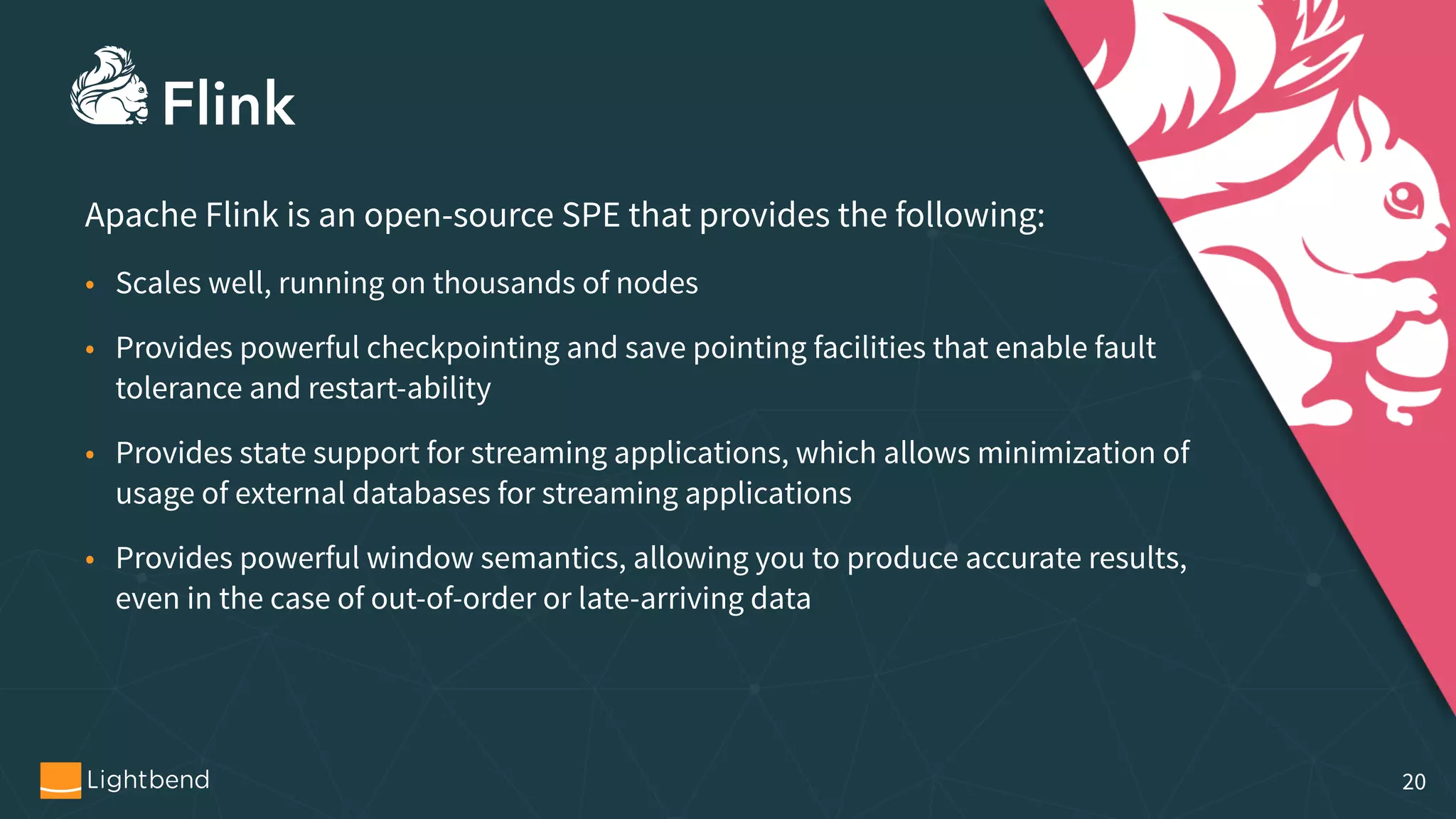 Apache Flink is an open-source SPE that provides the following: • Scales well, running on thousands of nodes • Provides powerful checkpointing and save pointing facilities that enable fault tolerance and restart-ability • Provides state support for streaming applications, which allows minimization of usage of external databases for streaming applications • Provides powerful window semantics, allowing you to produce accurate results, even in the case of out-of-order or late-arriving data 20 