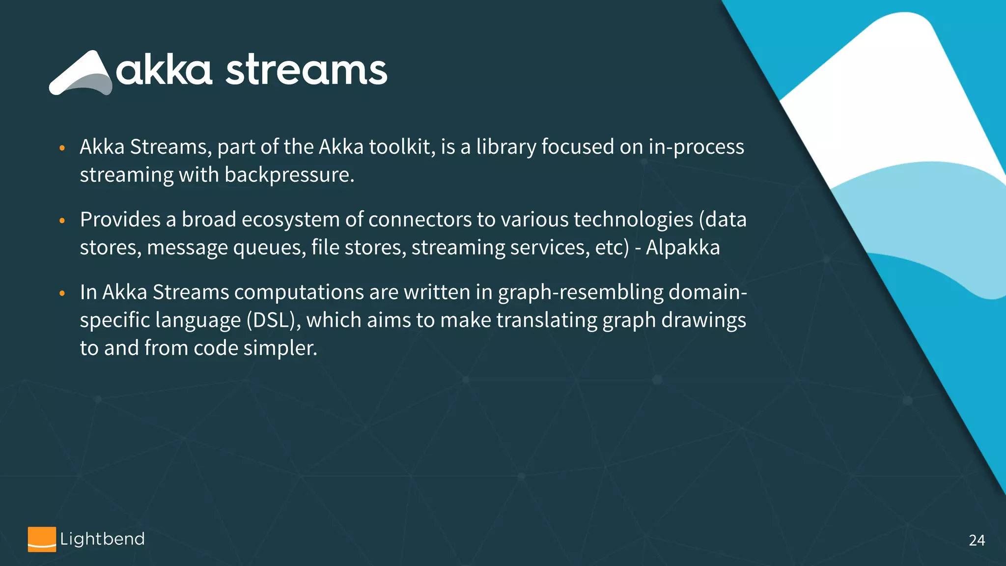 • Akka Streams, part of the Akka toolkit, is a library focused on in-process streaming with backpressure. • Provides a broad ecosystem of connectors to various technologies (data stores, message queues, file stores, streaming services, etc) - Alpakka • In Akka Streams computations are written in graph-resembling domain- specific language (DSL), which aims to make translating graph drawings to and from code simpler. 24 