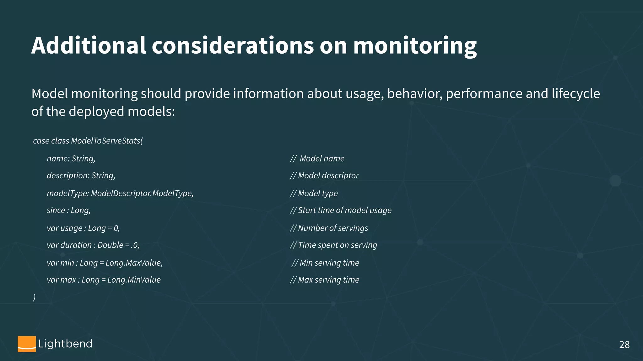 Additional considerations on monitoring case class ModelToServeStats( name: String, // Model name description: String, // Model descriptor modelType: ModelDescriptor.ModelType, // Model type since : Long, // Start time of model usage var usage : Long = 0, // Number of servings var duration : Double = .0, // Time spent on serving        var min : Long = Long.MaxValue, // Min serving time var max : Long = Long.MinValue // Max serving time ) Model monitoring should provide information about usage, behavior, performance and lifecycle of the deployed models: 28 
