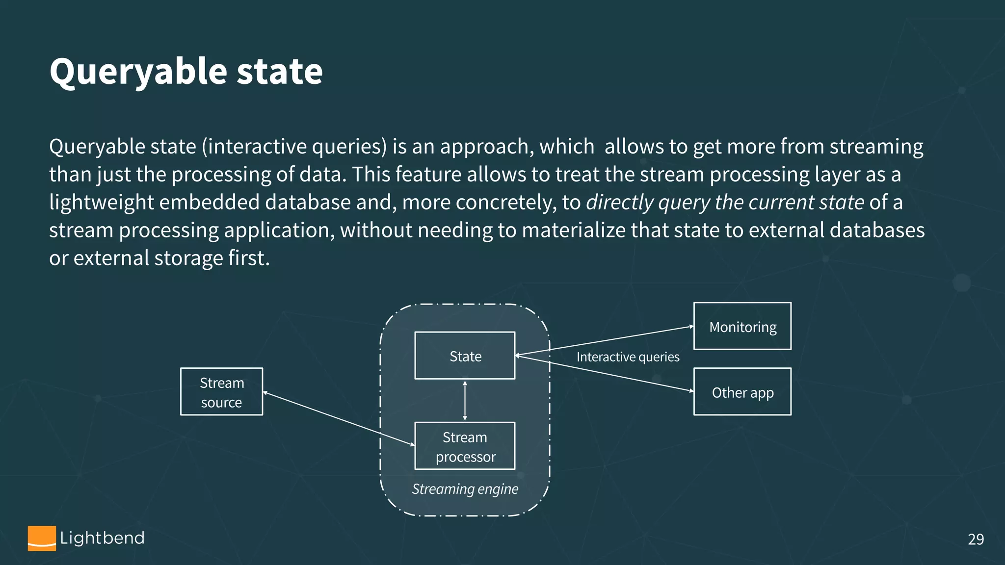Queryable state Queryable state (interactive queries) is an approach, which  allows to get more from streaming than just the processing of data. This feature allows to treat the stream processing layer as a lightweight embedded database and, more concretely, to directly query the current state of a stream processing application, without needing to materialize that state to external databases or external storage first. Stream  source State Stream processor Monitoring Interactive queries Streaming engine Other app 29 