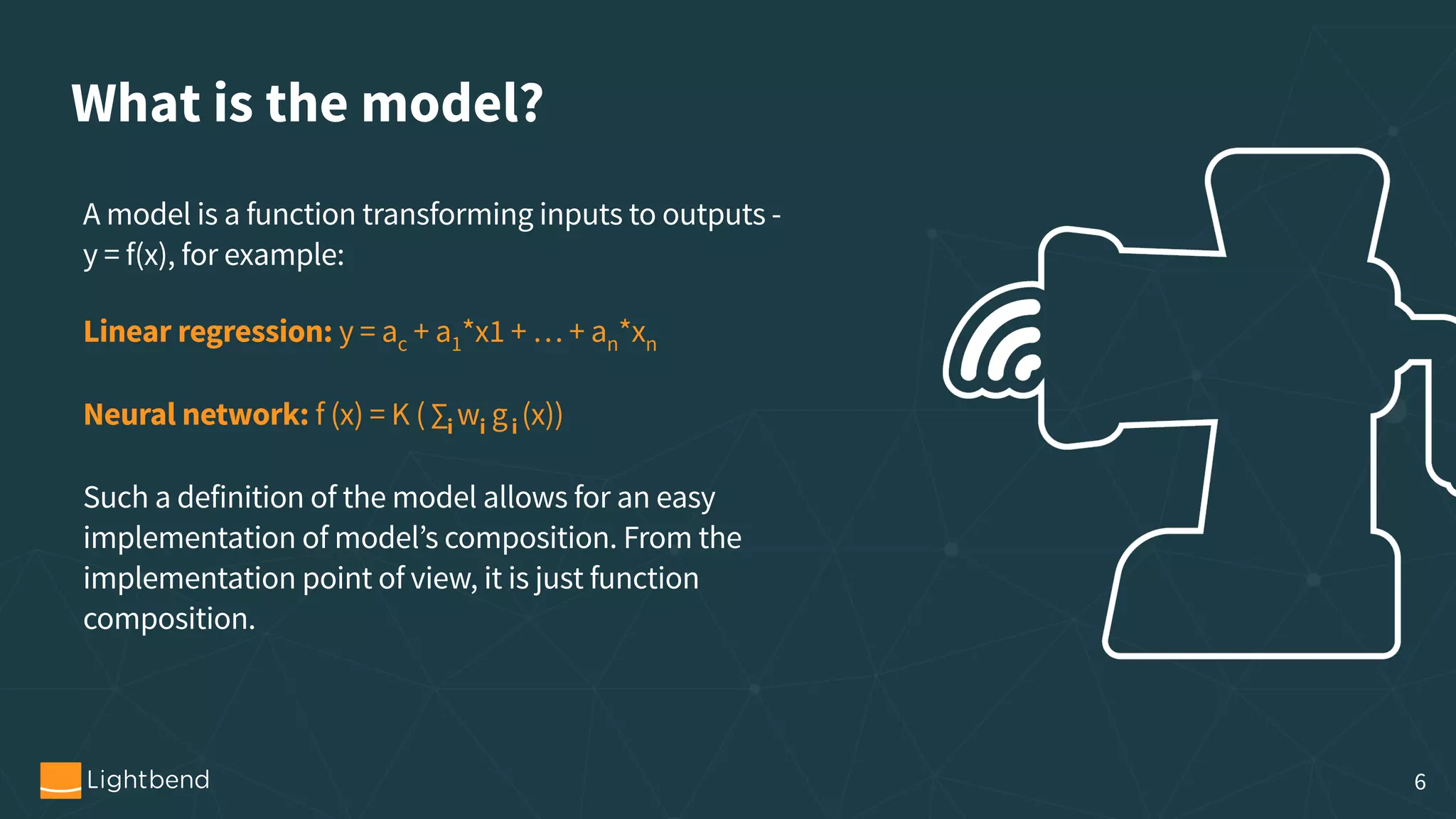 What is the model? A model is a function transforming inputs to outputs -   y = f(x), for example: Linear regression: y = ac + a1*x1 + … + an*xn Neural network: f (x) = K ( ∑i wi gi (x))  Such a definition of the model allows for an easy implementation of model’s composition. From the implementation point of view, it is just function composition. 6 