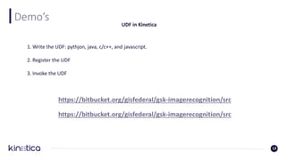 Demo’s
13
UDF in Kinetica
1. Write the UDF: pythjon, java, c/c++, and javascript.
2. Register the UDF
3. Invoke the UDF
https://bitbucket.org/gisfederal/gsk-imagerecognition/src
https://bitbucket.org/gisfederal/gsk-imagerecognition/src
 