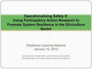 Operationalizing Safety II:
Using Participatory Action Research to
Promote System Resilience in the Silviculture
Sector

Resilience Learning Network
January 10, 2013
Jenny Coleman, Heather Kahle, and Tami Perkins, Worksafe BC
Tom Bigda-Peyton and Clarissa Sawyer, Second Curve Systems

 