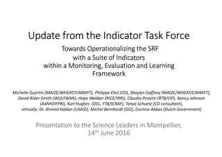 Update from the IndicatorUpdate from the IndicatorUpdate from the IndicatorUpdate from the Indicator TTTTask Forceask Forceask Forceask Force
Towards Operationalizing the SRFTowards Operationalizing the SRFTowards Operationalizing the SRFTowards Operationalizing the SRF
with awith awith awith a SSSSuite of Indicatorsuite of Indicatorsuite of Indicatorsuite of Indicators
within a Monitoring, Evaluation and Learningwithin a Monitoring, Evaluation and Learningwithin a Monitoring, Evaluation and Learningwithin a Monitoring, Evaluation and Learning
FrameworkFrameworkFrameworkFramework
Presentation to the Science Leaders in Montpellier,
14th June 2016
Michelle Guertin (MAIZE/WHEAT/CIMMYT), Philippe Ellul (CO), Shaylyn Gaffney (MAIZE/WHEAT/CIMMYT),
David Rider-Smith (WLE/IWMI), Hope Webber (RICE/IRRI), Claudio Proietti (RTB/CIP), Nancy Johnson
(A4NH/IFPRI), Karl Hughes (DCL, FTA/ICRAF), Tonya Schuetz (CO consultant),
virtually: Dr. Ahmed Kablan (USAID), Michel Bernhardt (GIZ), Corinne Abbas (Dutch Government)
 