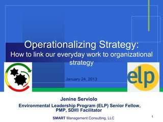Operationalizing Strategy:
How to link our everyday work to organizational
                    strategy

                      January 24, 2013



                    Jenine Serviolo
  Environmental Leadership Program (ELP) Senior Fellow,
                  PMP, SDI® Facilitator
                SMART Management Consulting, LLC          1
 
