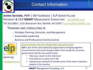Contact Information

Jenine Serviolo, PMP | SDI Facilitator | ELP SENIOR FELLOW
PRESIDENT & CEO SMART MANAGEMENT CONSULTING Get-SMART.com
757.615.6865 | 1231 Boissevain Ave, Norfolk, VA 23507 | Jenine@Get-SMART.com
   TRAINING AND CONSULTING IN
         o   Strategic Planning, Execution, and Management
         o   Sustainable Leadership
         o   Business and Professional Communication
                APPLICATIONS FOR 2013 PROGRAMS ARE NOW OPEN
                ELP is one of the only leadership organizations bringing together
                environmental and social change leaders from academia, business,
                government and the non-profit sector.
                     • Take your career to the next level
elpnet.org
                     • Find balance in work and in life
info@elpnet.org      • Expand your network to include some of the most innovative
                        people in the country
                         SMART Management Consulting, LLC                      26
 