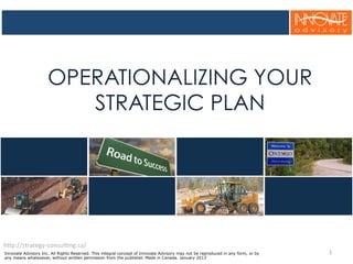 OPERATIONALIZING YOUR
STRATEGIC PLAN
1	
  
h$p://strategy-­‐consul5ng.ca/	
  
Innovate Advisory Inc. All Rights Reserved. This integral concept of Innovate Advisory may not be reproduced in any form, or by
any means whatsoever, without written permission from the publisher. Made in Canada. January 2013
 